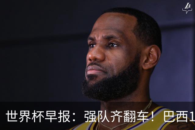 世界杯早报：强队齐翻车！巴西1-1平摩洛哥 瑞士1-1遭卡塔尔绝平